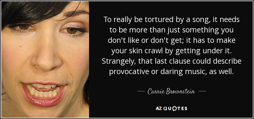 To really be tortured by a song, it needs to be more than just something you don't like or don't get; it has to make your skin crawl by getting under it. Strangely, that last clause could describe provocative or daring music, as well. - Carrie Brownstein