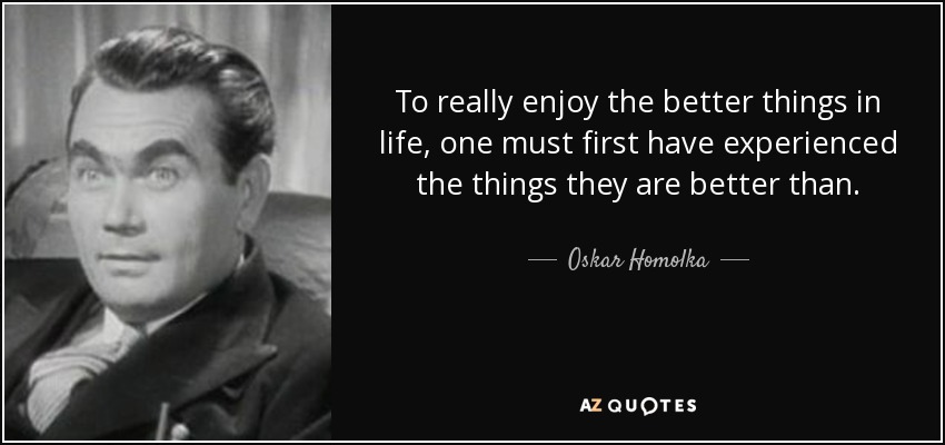 To really enjoy the better things in life, one must first have experienced the things they are better than. - Oskar Homolka
