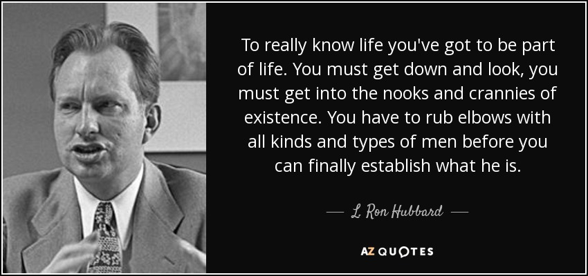 To really know life you've got to be part of life. You must get down and look, you must get into the nooks and crannies of existence. You have to rub elbows with all kinds and types of men before you can finally establish what he is. - L. Ron Hubbard