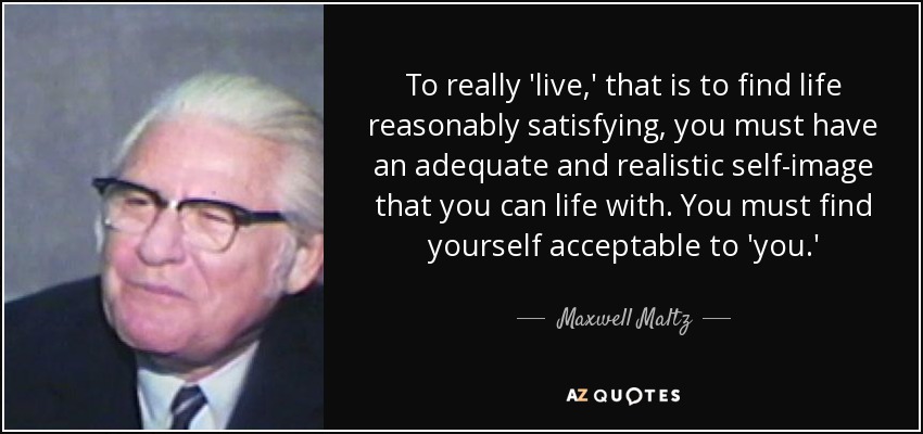 To really 'live,' that is to find life reasonably satisfying, you must have an adequate and realistic self-image that you can life with. You must find yourself acceptable to 'you.' - Maxwell Maltz