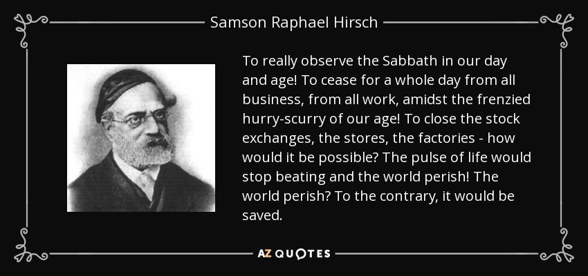 To really observe the Sabbath in our day and age! To cease for a whole day from all business, from all work, amidst the frenzied hurry-scurry of our age! To close the stock exchanges, the stores, the factories - how would it be possible? The pulse of life would stop beating and the world perish! The world perish? To the contrary, it would be saved. - Samson Raphael Hirsch