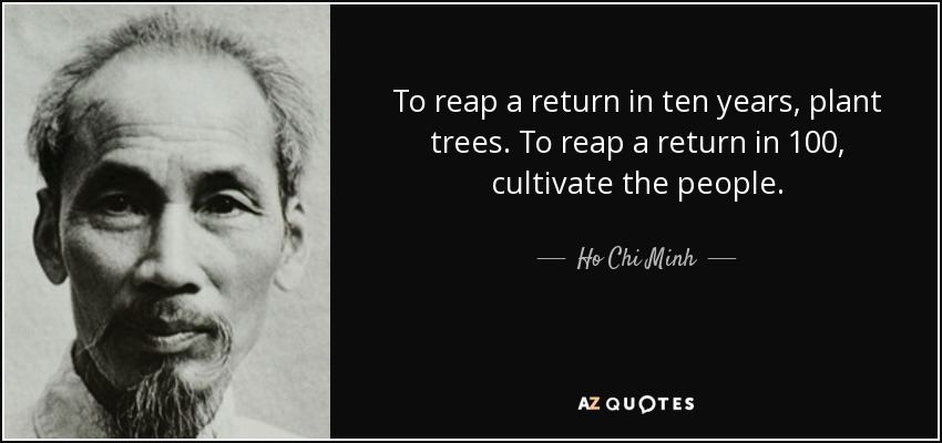 To reap a return in ten years, plant trees. To reap a return in 100, cultivate the people. - Ho Chi Minh