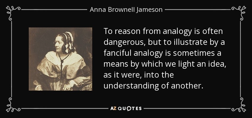 To reason from analogy is often dangerous, but to illustrate by a fanciful analogy is sometimes a means by which we light an idea, as it were, into the understanding of another. - Anna Brownell Jameson