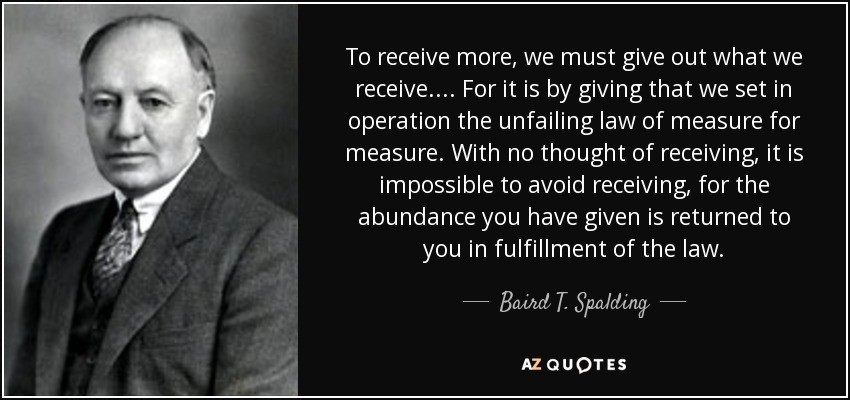 To receive more, we must give out what we receive. . . . For it is by giving that we set in operation the unfailing law of measure for measure. With no thought of receiving, it is impossible to avoid receiving, for the abundance you have given is returned to you in fulfillment of the law. - Baird T. Spalding