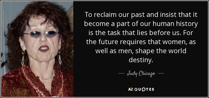 To reclaim our past and insist that it become a part of our human history is the task that lies before us. For the future requires that women, as well as men, shape the world destiny. - Judy Chicago