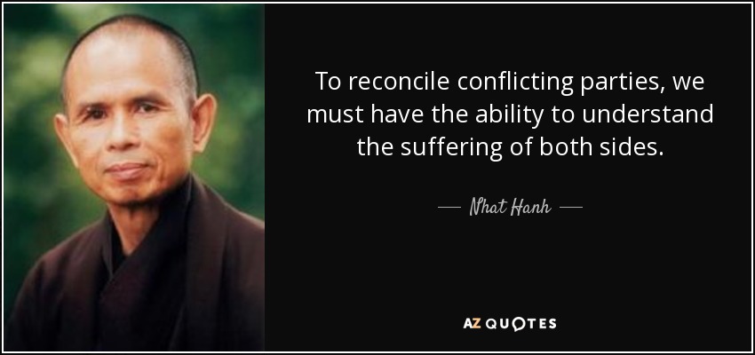 To reconcile conflicting parties, we must have the ability to understand the suffering of both sides. - Nhat Hanh