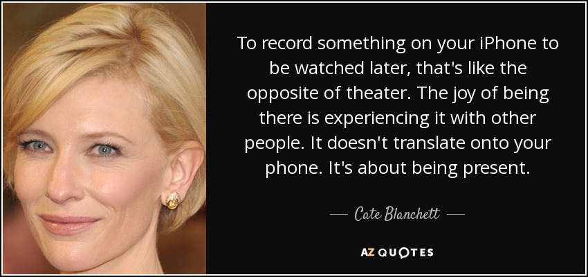 To record something on your iPhone to be watched later, that's like the opposite of theater. The joy of being there is experiencing it with other people. It doesn't translate onto your phone. It's about being present. - Cate Blanchett
