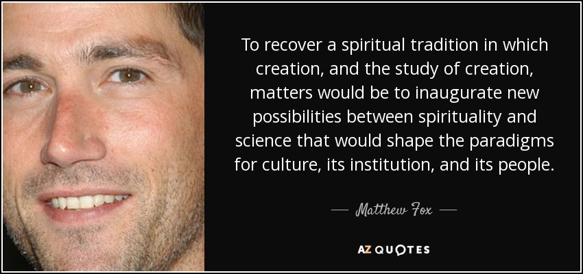 To recover a spiritual tradition in which creation, and the study of creation, matters would be to inaugurate new possibilities between spirituality and science that would shape the paradigms for culture, its institution, and its people. - Matthew Fox