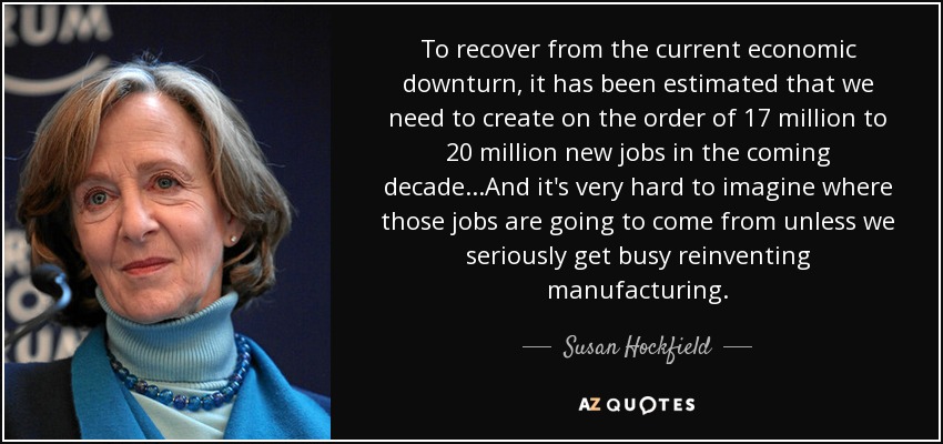 To recover from the current economic downturn, it has been estimated that we need to create on the order of 17 million to 20 million new jobs in the coming decade...And it's very hard to imagine where those jobs are going to come from unless we seriously get busy reinventing manufacturing. - Susan Hockfield