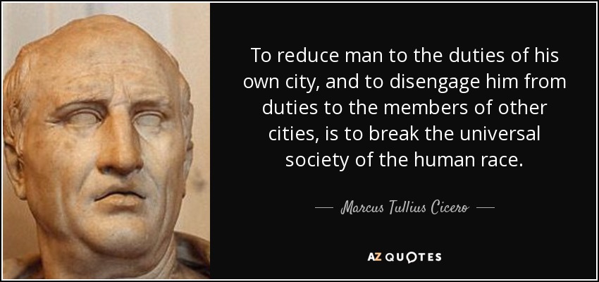 To reduce man to the duties of his own city, and to disengage him from duties to the members of other cities, is to break the universal society of the human race. - Marcus Tullius Cicero