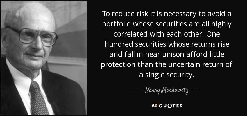 To reduce risk it is necessary to avoid a portfolio whose securities are all highly correlated with each other. One hundred securities whose returns rise and fall in near unison afford little protection than the uncertain return of a single security. - Harry Markowitz