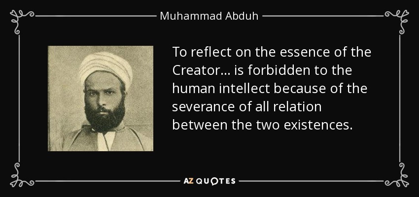To reflect on the essence of the Creator ... is forbidden to the human intellect because of the severance of all relation between the two existences. - Muhammad Abduh