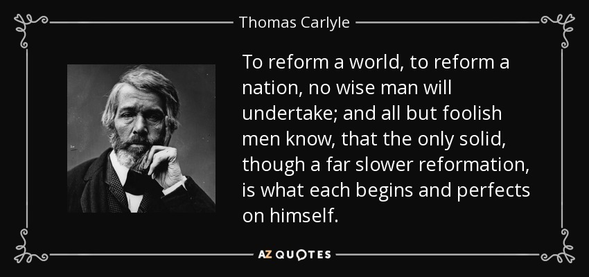 To reform a world, to reform a nation, no wise man will undertake; and all but foolish men know, that the only solid, though a far slower reformation, is what each begins and perfects on himself. - Thomas Carlyle