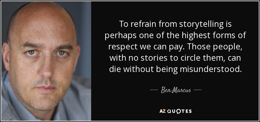 To refrain from storytelling is perhaps one of the highest forms of respect we can pay. Those people, with no stories to circle them, can die without being misunderstood. - Ben Marcus