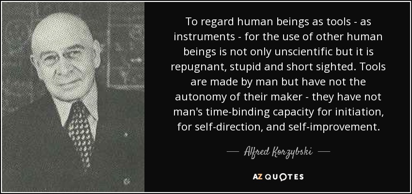 To regard human beings as tools - as instruments - for the use of other human beings is not only unscientific but it is repugnant, stupid and short sighted. Tools are made by man but have not the autonomy of their maker - they have not man's time-binding capacity for initiation, for self-direction, and self-improvement. - Alfred Korzybski