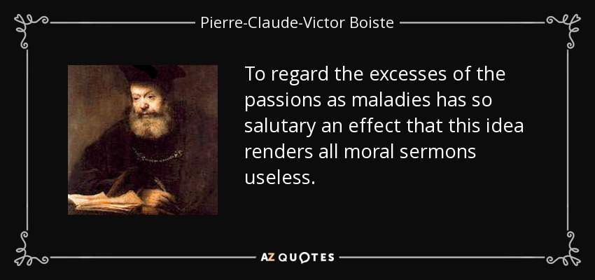 To regard the excesses of the passions as maladies has so salutary an effect that this idea renders all moral sermons useless. - Pierre-Claude-Victor Boiste
