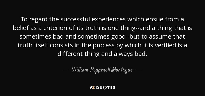 To regard the successful experiences which ensue from a belief as a criterion of its truth is one thing--and a thing that is sometimes bad and sometimes good--but to assume that truth itself consists in the process by which it is verified is a different thing and always bad. - William Pepperell Montague