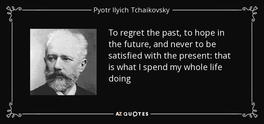 To regret the past, to hope in the future, and never to be satisfied with the present: that is what I spend my whole life doing - Pyotr Ilyich Tchaikovsky