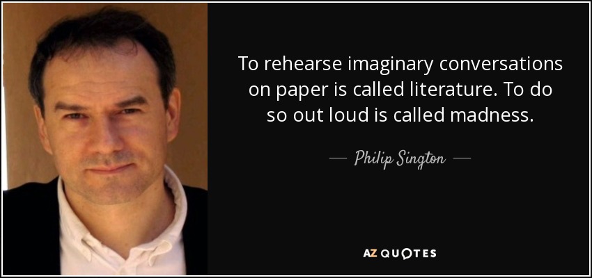 To rehearse imaginary conversations on paper is called literature. To do so out loud is called madness. - Philip Sington