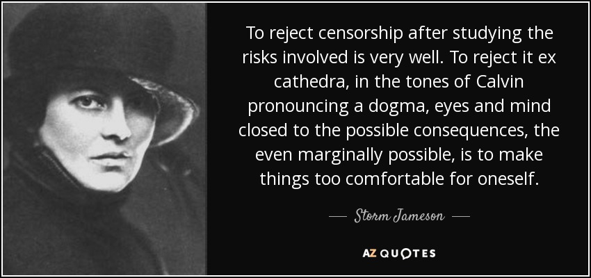 To reject censorship after studying the risks involved is very well. To reject it ex cathedra, in the tones of Calvin pronouncing a dogma, eyes and mind closed to the possible consequences, the even marginally possible, is to make things too comfortable for oneself. - Storm Jameson