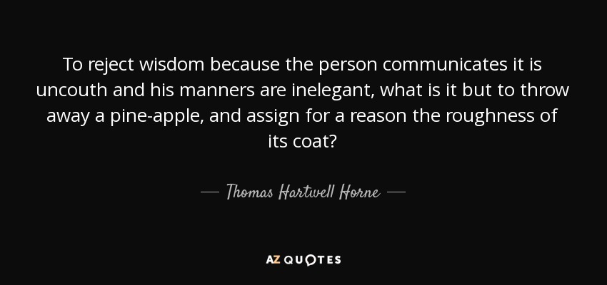 To reject wisdom because the person communicates it is uncouth and his manners are inelegant, what is it but to throw away a pine-apple, and assign for a reason the roughness of its coat? - Thomas Hartwell Horne