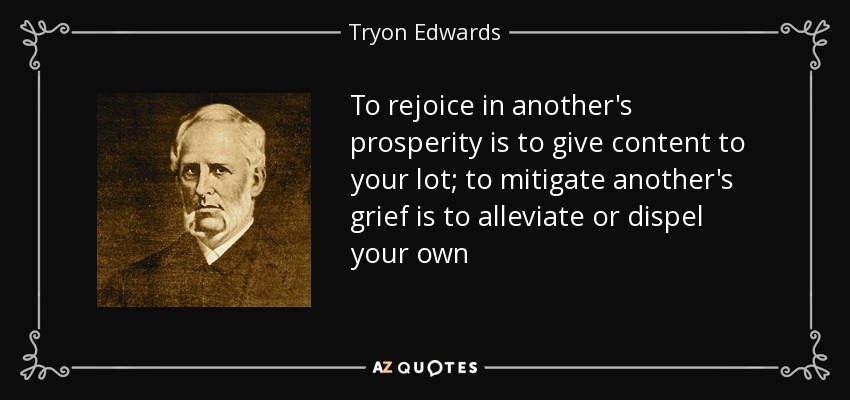 To rejoice in another's prosperity is to give content to your lot; to mitigate another's grief is to alleviate or dispel your own - Tryon Edwards
