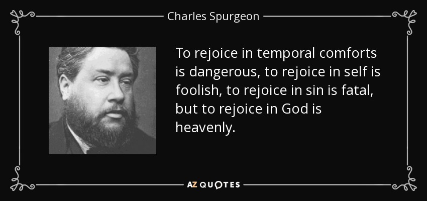 To rejoice in temporal comforts is dangerous, to rejoice in self is foolish, to rejoice in sin is fatal, but to rejoice in God is heavenly. - Charles Spurgeon
