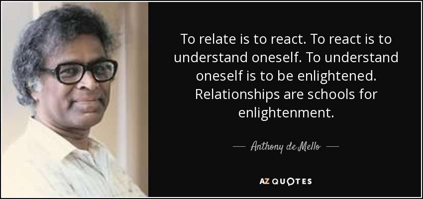 To relate is to react. To react is to understand oneself. To understand oneself is to be enlightened. Relationships are schools for enlightenment. - Anthony de Mello