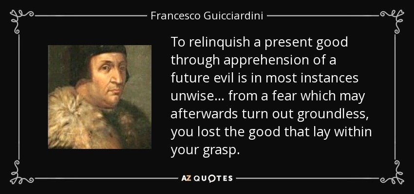 To relinquish a present good through apprehension of a future evil is in most instances unwise ... from a fear which may afterwards turn out groundless, you lost the good that lay within your grasp. - Francesco Guicciardini