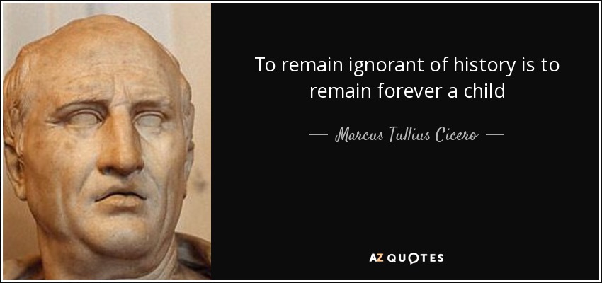 To remain ignorant of history is to remain forever a child - Marcus Tullius Cicero