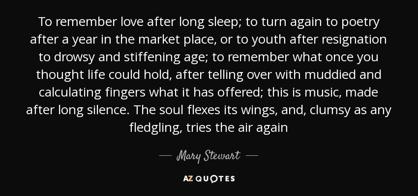 To remember love after long sleep; to turn again to poetry after a year in the market place, or to youth after resignation to drowsy and stiffening age; to remember what once you thought life could hold, after telling over with muddied and calculating fingers what it has offered; this is music, made after long silence. The soul flexes its wings, and, clumsy as any fledgling, tries the air again - Mary Stewart