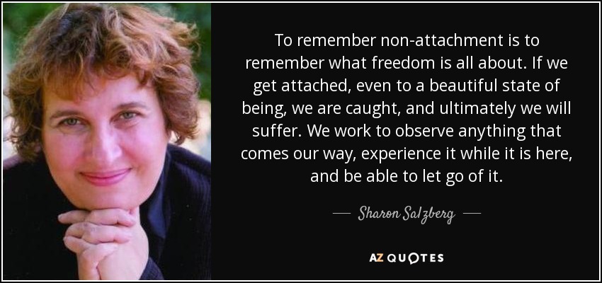 To remember non-attachment is to remember what freedom is all about. If we get attached, even to a beautiful state of being, we are caught, and ultimately we will suffer. We work to observe anything that comes our way, experience it while it is here, and be able to let go of it. - Sharon Salzberg
