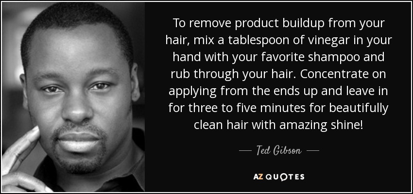 To remove product buildup from your hair, mix a tablespoon of vinegar in your hand with your favorite shampoo and rub through your hair. Concentrate on applying from the ends up and leave in for three to five minutes for beautifully clean hair with amazing shine! - Ted Gibson