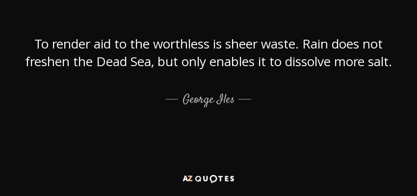To render aid to the worthless is sheer waste. Rain does not freshen the Dead Sea, but only enables it to dissolve more salt. - George Iles