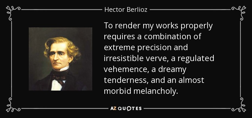 To render my works properly requires a combination of extreme precision and irresistible verve, a regulated vehemence, a dreamy tenderness, and an almost morbid melancholy. - Hector Berlioz