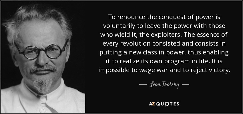 To renounce the conquest of power is voluntarily to leave the power with those who wield it, the exploiters. The essence of every revolution consisted and consists in putting a new class in power, thus enabling it to realize its own program in life. It is impossible to wage war and to reject victory. - Leon Trotsky