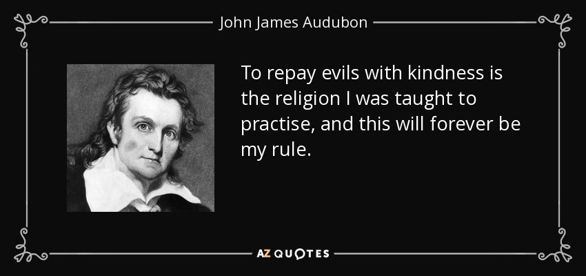 To repay evils with kindness is the religion I was taught to practise, and this will forever be my rule. - John James Audubon