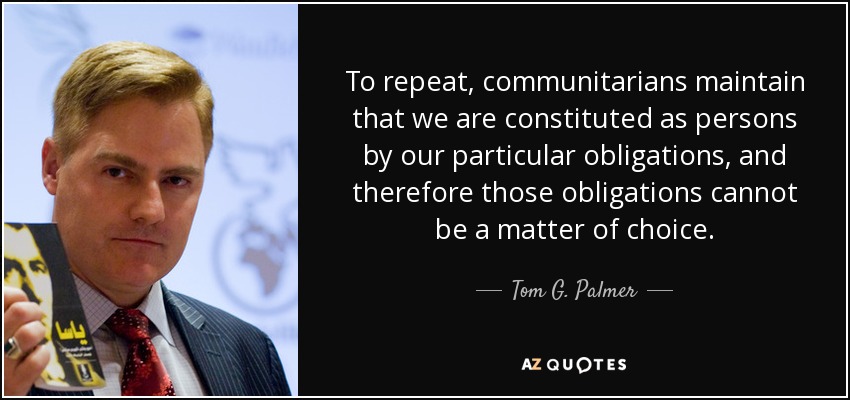 To repeat, communitarians maintain that we are constituted as persons by our particular obligations, and therefore those obligations cannot be a matter of choice. - Tom G. Palmer