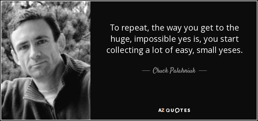 To repeat, the way you get to the huge, impossible yes is, you start collecting a lot of easy, small yeses. - Chuck Palahniuk