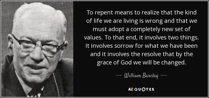 To repent means to realize that the kind of life we are living is wrong and that we must adopt a completely new set of values. To that end, it involves two things. It involves sorrow for what we have been and it involves the resolve that by the grace of God we will be changed. - William Barclay