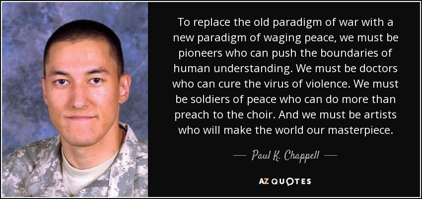 To replace the old paradigm of war with a new paradigm of waging peace, we must be pioneers who can push the boundaries of human understanding. We must be doctors who can cure the virus of violence. We must be soldiers of peace who can do more than preach to the choir. And we must be artists who will make the world our masterpiece. - Paul K. Chappell
