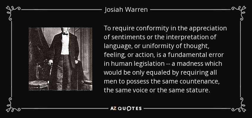 To require conformity in the appreciation of sentiments or the interpretation of language, or uniformity of thought, feeling, or action, is a fundamental error in human legislation -- a madness which would be only equaled by requiring all men to possess the same countenance, the same voice or the same stature. - Josiah Warren