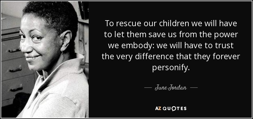 To rescue our children we will have to let them save us from the power we embody: we will have to trust the very difference that they forever personify. - June Jordan