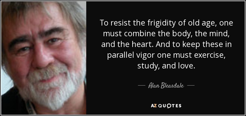 To resist the frigidity of old age, one must combine the body, the mind, and the heart. And to keep these in parallel vigor one must exercise, study, and love. - Alan Bleasdale