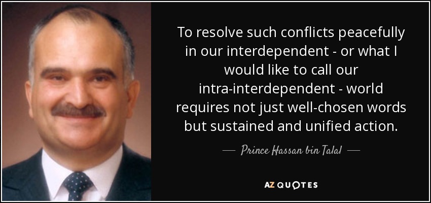 To resolve such conflicts peacefully in our interdependent - or what I would like to call our intra-interdependent - world requires not just well-chosen words but sustained and unified action. - Prince Hassan bin Talal