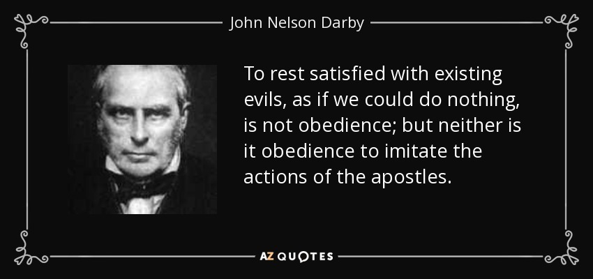 To rest satisfied with existing evils, as if we could do nothing, is not obedience; but neither is it obedience to imitate the actions of the apostles. - John Nelson Darby
