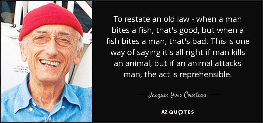 To restate an old law - when a man bites a fish, that's good, but when a fish bites a man, that's bad. This is one way of saying it's all right if man kills an animal, but if an animal attacks man, the act is reprehensible. - Jacques Yves Cousteau