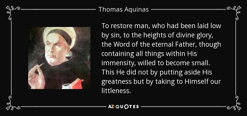 To restore man, who had been laid low by sin, to the heights of divine glory, the Word of the eternal Father, though containing all things within His immensity, willed to become small. This He did not by putting aside His greatness but by taking to Himself our littleness. - Thomas Aquinas