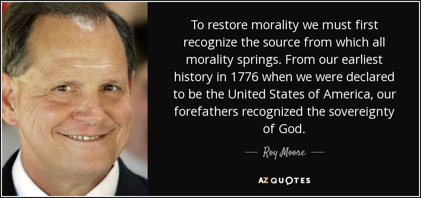 To restore morality we must first recognize the source from which all morality springs. From our earliest history in 1776 when we were declared to be the United States of America, our forefathers recognized the sovereignty of God. - Roy Moore