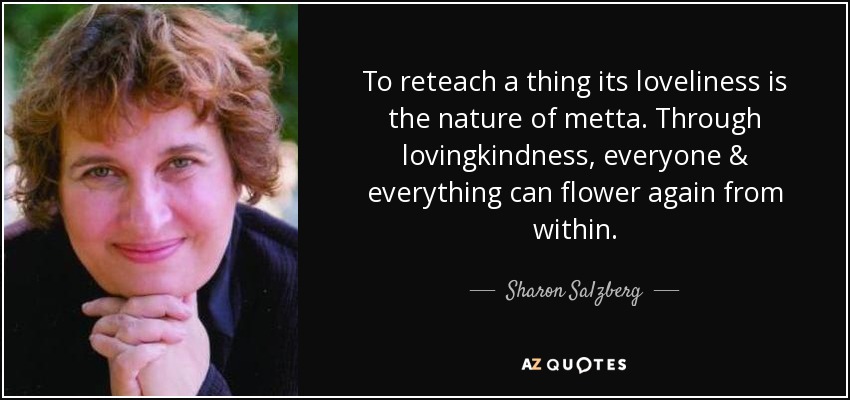 To reteach a thing its loveliness is the nature of metta. Through lovingkindness, everyone & everything can flower again from within. - Sharon Salzberg